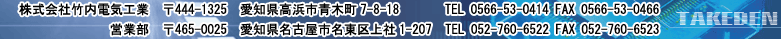 株式会社竹内電気工業 〒444-1325 愛知県高浜市青木町7-8-18 TEL 0566-53-0414 FAX 0566-53-0466 営業部 〒465-0025 愛知県名古屋市名東区上社1-207 TEL 052-760-6522 FAX 052-760-6523